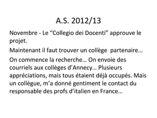 A.S. 2012/13
Novembre - Le “Collegio dei Docenti” approuve le
projet.
Maintenant il faut trouver un collège partenaire…
On commence la recherche… On envoie des
courriels aux collèges d’Annecy… Plusieurs
appréciations, mais tous étaient déjà occupés. Mais
un collègue, m’a donné gentiment le contact du
responsable des profs d’italien en France…
 