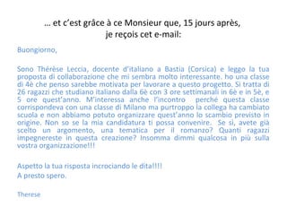 … et c’est grâce à ce Monsieur que, 15 jours après,
je reçois cet e-mail:
Buongiorno,
Sono Thérèse Leccia, docente d’italiano a Bastia (Corsica) e leggo la tua
proposta di collaborazione che mi sembra molto interessante. ho una classe
di 4è che penso sarebbe motivata per lavorare a questo progetto. Si tratta di
26 ragazzi che studiano italiano dalla 6è con 3 ore settimanali in 6è e in 5è, e
5 ore quest’anno. M’interessa anche l’incontro perché questa classe
corrispondeva con una classe di Milano ma purtroppo la collega ha cambiato
scuola e non abbiamo potuto organizzare quest’anno lo scambio previsto in
origine. Non so se la mia candidatura ti possa convenire. Se sì, avete già
scelto un argomento, una tematica per il romanzo? Quanti ragazzi
impegnereste in questa creazione? Insomma dimmi qualcosa in più sulla
vostra organizzazione!!!
Aspetto la tua risposta incrociando le dita!!!!
A presto spero.
Therese
 
