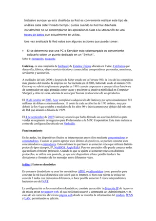 Inclusive aunque ya este diseñada su Red es conveniente realizar este tipo de
 análisis cada determinado tiempo; quizás cuando la Red fue diseñada
 inicialmente no se contemplaron las aplicaciones CAD o la utilización de una
 bases de datos que actualmente se utiliza.

 Una vez analizada la Red estas son algunas acciones que puede tomar:


    Si se determina que una PC o Servidor esta sobrecargado es conveniente
    colocarlo sobre un puerto dedicado en un "Switch".
Saltar a: navegación, búsqueda

Gateway. es una compañía de hardware de Estados Unidos ubicada en Irvine, California que
desarrolla, fabrica, ofrece servicio técnico y comercializa computadores personales, monitores,
servidores y accesorios.

A mediados del año 2000 y después de haber estado en la Fortune 500, la lista de las compañías
más grandes del mundo, la empresa no fue incluida en el 2006, habiendo caído al número 508.
Gateway se volvió ampliamente popular en 1991 cuando empezaron a comercializar hardware
de computador en cajas pintadas como vacas y pusieron su creativa publicidad en Computer
Shopper y otras revistas, además de conseguir buenas evaluaciones de sus productos.

El 16 de octubre de 2007, Acer completó la adquisición de Gateway por aproximadamente 710
millones de dólares estadounidenses. El costo de cada acción fue de 1.90 dolares, muy por
debajo de los 4 que costaba a mediados de los años 90 y drásticamente por debajo del máximo
de $84 que alcanzó a finales de 1999.

El 4 de septiembre de 2007 Gateway anunció que había firmado un acuerdo definitivo para
vender su segmento de negocios para Profesionales a la MPC Corporation. Este trato incluía su
centro de configuración ubicado en Nashville.

Funcionamiento

En las redes, los dispositivos finales se interconectan entre ellos mediante concentradores o
conmutadores. Cuando se quiere agrupar esos últimos dispositivos, se pueden conectar esos
concentradores a enrutadores. Estos últimos lo que hacen es conectar redes que utilicen distinto
protocolo (por ejemplo, IP, NetBIOS, AppleTalk). Pero un enrutador sólo puede conectar redes
que utilicen el mismo protocolo. Cuando lo que se quiere es conectar redes con distintos
protocolos, se utiliza una pasarela, ya que este dispositivo sí hace posible traducir las
direcciones y formatos de los mensajes entre diferentes redes.

[editar] Entorno doméstico

En entornos domésticos se usan los enrutadores ADSL o cablemódem como pasarelas para
conectar la red local doméstica con la red que es Internet, si bien esta puerta de enlace no
conecta 2 redes con protocolos diferentes, sí hace posible conectar 2 redes independientes
haciendo uso del NAT.

La configuración en los enrutadores domésticos, consiste en escribir la dirección IP de la puerta
de enlace en un navegador web, el cual solicitará usuario y contraseña del Administrador, y en
caso de ser correctos abrirá una página web donde se muestra la información del módem, WAN
y LAN, permitiendo su edición.
 