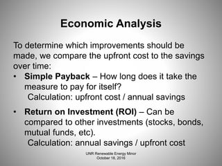 Economic Analysis
To determine which improvements should be
made, we compare the upfront cost to the savings
over time:
• Simple Payback – How long does it take the
measure to pay for itself?
Calculation: upfront cost / annual savings
• Return on Investment (ROI) – Can be
compared to other investments (stocks, bonds,
mutual funds, etc).
Calculation: annual savings / upfront cost
UNR Renewable Energy Minor
October 18, 2016
 