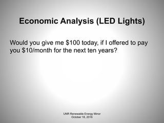 Economic Analysis (LED Lights)
Would you give me $100 today, if I offered to pay
you $10/month for the next ten years?
UNR Renewable Energy Minor
October 18, 2016
 