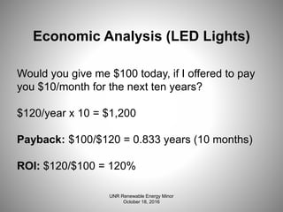 Economic Analysis (LED Lights)
Would you give me $100 today, if I offered to pay
you $10/month for the next ten years?
$120/year x 10 = $1,200
Payback: $100/$120 = 0.833 years (10 months)
ROI: $120/$100 = 120%
UNR Renewable Energy Minor
October 18, 2016
 