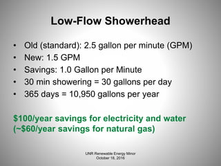 Low-Flow Showerhead
• Old (standard): 2.5 gallon per minute (GPM)
• New: 1.5 GPM
• Savings: 1.0 Gallon per Minute
• 30 min showering = 30 gallons per day
• 365 days = 10,950 gallons per year
$100/year savings for electricity and water
(~$60/year savings for natural gas)
UNR Renewable Energy Minor
October 18, 2016
 