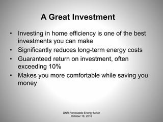 A Great Investment
• Investing in home efficiency is one of the best
investments you can make
• Significantly reduces long-term energy costs
• Guaranteed return on investment, often
exceeding 10%
• Makes you more comfortable while saving you
money
UNR Renewable Energy Minor
October 18, 2016
 