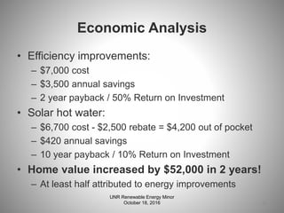 Economic Analysis
• Efficiency improvements:
– $7,000 cost
– $3,500 annual savings
– 2 year payback / 50% Return on Investment
• Solar hot water:
– $6,700 cost - $2,500 rebate = $4,200 out of pocket
– $420 annual savings
– 10 year payback / 10% Return on Investment
• Home value increased by $52,000 in 2 years!
– At least half attributed to energy improvements
25
UNR Renewable Energy Minor
October 18, 2016
 
