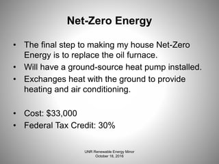 Net-Zero Energy
• The final step to making my house Net-Zero
Energy is to replace the oil furnace.
• Will have a ground-source heat pump installed.
• Exchanges heat with the ground to provide
heating and air conditioning.
• Cost: $33,000
• Federal Tax Credit: 30%
UNR Renewable Energy Minor
October 18, 2016
 