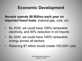 Economic Development
Nevada spends $8 Billion each year on
imported fossil fuels. (natural gas, coal, oil)
• By 2030, we could have 100% renewable
electricity, and 50% reduction in oil imports
• By 2040, we could have 100% renewable
energy across all sectors
• Retaining $7 billion would create 100,000+ jobs
UNR Renewable Energy Minor
October 18, 2016
 