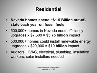 Residential
• Nevada homes spend ~$1.5 Billion out-of-
state each year on fossil fuels
• 500,000+ homes in Nevada need efficiency
upgrades x $7,500 = $3.75 billion impact
• 500,000+ homes could install renewable energy
upgrades x $20,000 = $10 billion impact
• Auditors, HVAC, electrical, plumbing, insulation
workers, solar installers needed
UNR Renewable Energy Minor
October 18, 2016
 