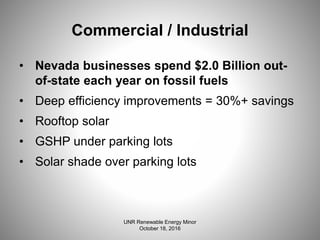 Commercial / Industrial
• Nevada businesses spend $2.0 Billion out-
of-state each year on fossil fuels
• Deep efficiency improvements = 30%+ savings
• Rooftop solar
• GSHP under parking lots
• Solar shade over parking lots
UNR Renewable Energy Minor
October 18, 2016
 
