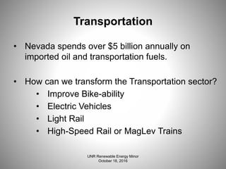 Transportation
• Nevada spends over $5 billion annually on
imported oil and transportation fuels.
• How can we transform the Transportation sector?
• Improve Bike-ability
• Electric Vehicles
• Light Rail
• High-Speed Rail or MagLev Trains
UNR Renewable Energy Minor
October 18, 2016
 