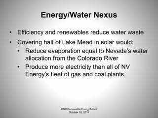 Energy/Water Nexus
• Efficiency and renewables reduce water waste
• Covering half of Lake Mead in solar would:
• Reduce evaporation equal to Nevada’s water
allocation from the Colorado River
• Produce more electricity than all of NV
Energy’s fleet of gas and coal plants
UNR Renewable Energy Minor
October 18, 2016
 