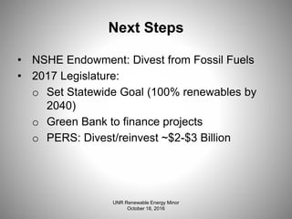 Next Steps
• NSHE Endowment: Divest from Fossil Fuels
• 2017 Legislature:
o Set Statewide Goal (100% renewables by
2040)
o Green Bank to finance projects
o PERS: Divest/reinvest ~$2-$3 Billion
UNR Renewable Energy Minor
October 18, 2016
 