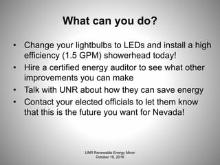 What can you do?
• Change your lightbulbs to LEDs and install a high
efficiency (1.5 GPM) showerhead today!
• Hire a certified energy auditor to see what other
improvements you can make
• Talk with UNR about how they can save energy
• Contact your elected officials to let them know
that this is the future you want for Nevada!
UNR Renewable Energy Minor
October 18, 2016
 