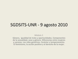 SGDSITS-UNR - 9 agosto 2010 Módulo 2   Género,  igualdad de trato y oportunidades. Componentes de la sexualidad, sexo y género. Diferencias entre mujeres y varones. Los roles genéricos. Carácter y temperamento. El feminismo, la acción positiva y el derecho de la mujer. 