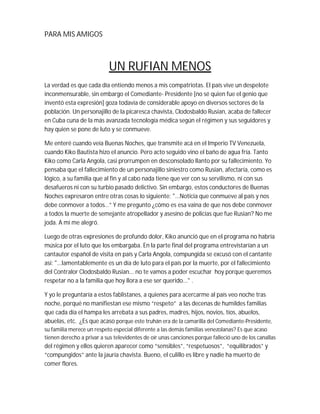 PARA MIS AMIGOS



                           UN RUFIAN MENOS
La verdad es que cada día entiendo menos a mis compatriotas. El país vive un despelote
inconmensurable, sin embargo el Comediante- Presidente [no sé quien fue el genio que
inventó esta expresión] goza todavía de considerable apoyo en diversos sectores de la
población. Un personajillo de la picaresca chavista, Clodosbaldo Rusian, acaba de fallecer
en Cuba cuna de la más avanzada tecnología médica según el régimen y sus seguidores y
hay quien se pone de luto y se conmueve.

Me enteré cuando veía Buenas Noches, que transmite acá en el Imperio TV Venezuela,
cuando Kiko Bautista hizo el anuncio. Pero acto seguido vino el baño de agua fría. Tanto
Kiko como Carla Angola, casi prorrumpen en desconsolado llanto por su fallecimiento. Yo
pensaba que el fallecimiento de un personajillo siniestro como Rusian, afectaría, como es
lógico, a su familia que al fin y al cabo nada tiene que ver con su servilismo, ni con sus
desafueros ni con su turbio pasado delictivo. Sin embargo, estos conductores de Buenas
Noches expresaron entre otras cosas lo siguiente: "...Noticia que conmueve al país y nos
debe conmover a todos…” Y me pregunto ¿cómo es esa vaina de que nos debe conmover
a todos la muerte de semejante atropellador y asesino de policías que fue Rusian? No me
joda. A mí me alegró.

Luego de otras expresiones de profundo dolor, Kiko anunció que en el programa no habría
música por el luto que los embargaba. En la parte final del programa entrevistarían a un
cantautor español de visita en país y Carla Angola, compungida se excusó con el cantante
así: "...lamentablemente es un día de luto para el país por la muerte, por el fallecimiento
del Contralor Clodosbaldo Rusian... no te vamos a poder escuchar hoy porque queremos
respetar no a la familia que hoy llora a ese ser querido..." .

Y yo le preguntaría a estos fablistanes, a quienes para acercarme al país veo noche tras
noche, porqué no manifiestan ese mismo “respeto” a las decenas de humildes familias
que cada día el hampa les arrebata a sus padres, madres, hijos, novios, tíos, abuelos,
abuelas, etc. ¿Es que acaso porque este truhán era de la camarilla del Comediante-Presidente,
su familia merece un respeto especial diferente a las demás familias venezolanas? Es que acaso
tienen derecho a privar a sus televidentes de oír unas canciones porque falleció uno de los canallas
del régimen y ellos quieren aparecer como “sensibles”, “respetuosos”, “equilibrados” y
“compungidos” ante la jauría chavista. Bueno, el culillo es libre y nadie ha muerto de
comer flores.
 