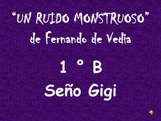 “UN RUIDO MONSTRUOSO”
de Fernando de Vedia
1 ° B
Seño Gigi
 