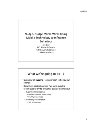 26/02/15	
  
1	
  
Nudge,	
  Nudge,	
  Wink,	
  Wink:	
  Using	
  
Mobile	
  Technology	
  to	
  Inﬂuence	
  
Behaviour	
  
Jon	
  Bird	
  
HCI	
  Research	
  Centre	
  
City	
  University	
  London	
  
25	
  February	
  2015	
  
What	
  we’re	
  going	
  to	
  do	
  -­‐	
  1	
  
•  Overview	
  of	
  nudging	
  –	
  an	
  approach	
  to	
  behaviour	
  
change	
  
•  Describe	
  3	
  projects	
  where	
  I’ve	
  used	
  nudging	
  
techniques	
  to	
  try	
  to	
  inﬂuence	
  people’s	
  behaviour	
  
–  Supermarket	
  shopping	
  
•  Lambent	
  shopping	
  trolley	
  handle	
  
•  Healthy	
  shopper	
  app	
  
–  Electricity	
  consumpXon	
  
•  Tidy	
  Street	
  project	
  
 