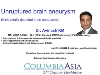 Unruptured brain aneurysm
(Incidentally detected brain aneurysms)
Dr. Avinash KM
MS, MRCS Ed(UK), Mch (KEM, Mumbai), FINR(Switzerland), FMINS(Germany),
• Interventional & Neurovascular surgeon and Stroke specialist,
• Endoscopic Neuro and Spine surgeon,
• Minimally invasive Neuro and Spine surgeon (FMINS).
mob: 9740866228, E mail: doc_avin@hotmail.com
Consultant Neurosurgeon and Neurointerventionist
Columbia Asia Hospital, Bangalore.
 