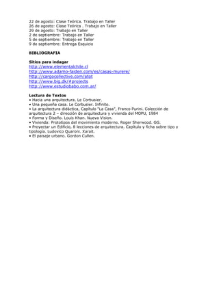 22 de agosto: Clase Teórica. Trabajo en Taller
26 de agosto: Clase Teórica . Trabajo en Taller
29 de agosto: Trabajo en Taller
2 de septiembre: Trabajo en Taller
5 de septiembre: Trabajo en Taller
9 de septiembre: Entrega Esquicio
BIBLIOGRAFIA
Sitios para indagar
http://www.elementalchile.cl
http://www.adamo-faiden.com/es/casas-murere/
http://cargocollective.com/atot
http://www.big.dk/#projects
http://www.estudiobabo.com.ar/
Lectura de Textos
• Hacia una arquitectura. Le Corbusier.
• Una pequeña casa. Le Corbusier. Infinito.
• La arquitectura didáctica, Capítulo “La Casa”, Franco Purini. Colección de
arquitectura 2 – dirección de arquitectura y vivienda del MOPU, 1984
• Forma y Diseño. Louis Khan. Nueva Vision.
• Vivienda: Prototipos del movimiento moderno. Roger Sherwood. GG.
• Proyectar un Edificio, 8 lecciones de arquitectura. Capítulo y ficha sobre tipo y
tipología. Ludovico Quaroni. Xarait.
• El paisaje urbano. Gordon Cullen.
 