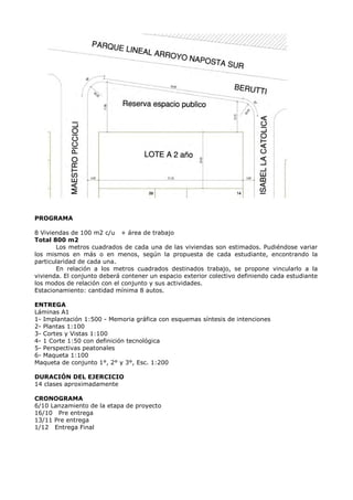 PROGRAMA
8 Viviendas de 100 m2 c/u + área de trabajo
Total 800 m2
Los metros cuadrados de cada una de las viviendas son estimados. Pudiéndose variar
los mismos en más o en menos, según la propuesta de cada estudiante, encontrando la
particularidad de cada una.
En relación a los metros cuadrados destinados trabajo, se propone vincularlo a la
vivienda. El conjunto deberá contener un espacio exterior colectivo definiendo cada estudiante
los modos de relación con el conjunto y sus actividades.
Estacionamiento: cantidad mínima 8 autos.
ENTREGA
Láminas A1
1- Implantación 1:500 - Memoria gráfica con esquemas síntesis de intenciones
2- Plantas 1:100
3- Cortes y Vistas 1:100
4- 1 Corte 1:50 con definición tecnológica
5- Perspectivas peatonales
6- Maqueta 1:100
Maqueta de conjunto 1°, 2° y 3°, Esc. 1:200
DURACIÓN DEL EJERCICIO
14 clases aproximadamente
CRONOGRAMA
6/10 Lanzamiento de la etapa de proyecto
16/10 Pre entrega
13/11 Pre entrega
1/12 Entrega Final
 