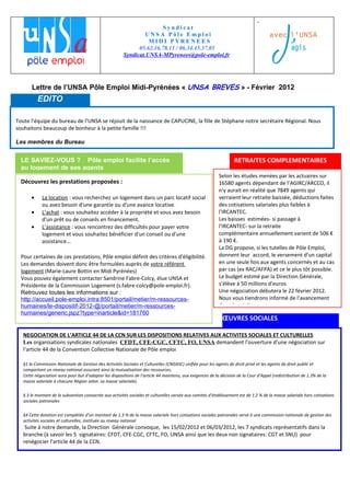 .
                                                                        Syndicat
                                                                 UNSA Pôle Emploi
                                                                  MIDI PYRENEES
                                                              05.62.16.78.11 / 06.34.45.37.05
                                                        Syndicat.UNSA-MPyrenees@pole-emploi.fr




       Lettre de l’UNSA Pôle Emploi Midi-Pyrénées « UNSA BREVES » - Février 2012
           EDITO

Toute l’équipe du bureau de l’UNSA se réjouit de la naissance de CAPUCINE, la fille de Stéphane notre secrétaire Régional. Nous
souhaitons beaucoup de bonheur à la petite famille !!!

Les membres du Bureau


  LE SAVIEZ-VOUS ? Pôle emploi facilite l’accès                                                                    RETRAITES COMPLEMENTAIRES
  au logement de ses agents
                                                                                                           Selon les études menées par les actuaires sur
  Découvrez les prestations proposées :                                                                    16580 agents dépendant de l’AGIRC/ARCCO, il
                                                                                                           n'y aurait en réalité que 7849 agents qui
       •     La location : vous recherchez un logement dans un parc locatif social                         verraient leur retraite baissée, déductions faites
             ou avez besoin d'une garantie ou d'une avance locative.                                       des cotisations salariales plus faibles à
       •     L’achat : vous souhaitez accéder à la propriété et vous avez besoin                           l'IRCANTEC.
             d'un prêt ou de conseils en financement.                                                      Les baisses estimées- si passage à
       •     L’assistance : vous rencontrez des difficultés pour payer votre                               l'IRCANTEC- sur la retraite
             logement et vous souhaitez bénéficier d'un conseil ou d'une                                   complémentaire annuellement varient de 506 €
             assistance...                                                                                 à 190 €.
                                                                                                           La DG propose, si les tutelles de Pôle Emploi,
  Pour certaines de ces prestations, Pôle emploi définit des critères d'éligibilité.                       donnent leur accord, le versement d’un capital
  Les demandes doivent donc être formulées auprès de votre référent                                        en une seule fois aux agents concernés et au cas
  logement (Marie-Laure Bottin en Midi Pyrénées)                                                           par cas (ex RAC/AFPA) et ce le plus tôt possible.
  Vous pouvez également contacter Sandrine Fabre-Colcy, élue UNSA et                                       Le budget estimé par la Direction Générale,
  Présidente de la Commission Logement (s.fabre-colcy@pole-emploi.fr).                                     s’élève à 50 millions d’euros.
  Retrouvez toutes les informations sur :                                                                  Une négociation débutera le 22 février 2012.
  http://accueil.pole-emploi.intra:8501/portail/metier/m-ressources-                                       Nous vous tiendrons informé de l’avancement
  humaines/le-dispositif-2012-@/portail/metier/m-ressources-                                               des négociations.
  humaines/generic.jspz?type=inarticle&id=181760
                                                                                                             ŒUVRES SOCIALES

   NEGOCIATION DE L’ARTICLE 44 DE LA CCN SUR LES DISPOSITIONS RELATIVES AUX ACTIVITES SOCIALES ET CULTURELLES
   Les organisations syndicales nationales CFDT, CFE-CGC, CFTC, FO, UNSA demandent l’ouverture d’une négociation sur
   l’article 44 de la Convention Collective Nationale de Pôle emploi

   §1 la Commission Nationale de Gestion des Activités Sociales et Culturelles (CNGASC) unifiée pour les agents de droit privé et les agents de droit public et
   comportant un niveau national assurant ainsi la mutualisation des ressources.
   Cette négociation aura pour but d’adapter les dispositions de l’article 44 maintenu, aux exigences de la décision de la Cour d’Appel (redistribution de 1.3% de la
   masse salariale à chacune Région selon sa masse salariale).

   § 3 le montant de la subvention consacrée aux activités sociales et culturelles versée aux comités d’établissement est de 1.2 % de la masse salariale hors cotisations
   sociales patronales

   §4 Cette dotation est complétée d’un montant de 1.3 % de la masse salariale hors cotisations sociales patronales versé à une commission nationale de gestion des
   activités sociales et culturelles, instituée au niveau national
    Suite à notre demande, la Direction Générale convoque, les 15/02/2012 et 06/03/2012, les 7 syndicats représentatifs dans la
   branche (à savoir les 5 signataires: CFDT, CFE-CGC, CFTC, FO, UNSA ainsi que les deux non signataires: CGT et SNU) pour
   renégocier l'article 44 de la CCN.
 