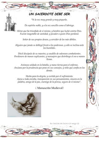 UN SACERDOTE DEBE SER:
                  quot;A la vez muy grande y muy pequeño.

           De espíritu noble, y a la vez sencillo como el labriego.

   Héroe que ha triunfado de sí mismo, y hombre que luchó contra Dios.
     Fuente inagotable de santidad, y pecador a quien Dios perdonó.

         Señor de sus propios deseos, y servidor de los más débiles.

 Alguien que jamás se doblegó frente a los poderosos, y sólo se inclina ante
                              los humildes.

   Dócil discípulo de su maestro, y caudillo de valerosos combatientes.
Pordiosero de manos suplicantes, y mensajero que distribuye el oro a manos
                                  llenas.

      Animoso soldado en la batalla, y mano tierna para el enfermo.
Anciano por la prudencia que pone en sus consejos, y niño que confía en los
                                demás.

            Hecho para la alegría, y curtido por el sufrimiento.
   Ajeno a toda envidia, transparente en sus pensamientos, sincero en la
   palabra, amigo de la paz, enemigo de la pereza, seguro de sí mismoquot;.

                       ( Manuscrito Medieval)




                                       En Casillas de Coria a 17 mayo 09
 