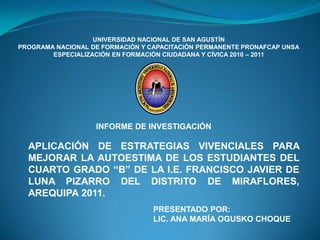 UNIVERSIDAD NACIONAL DE SAN AGUSTÍN
PROGRAMA NACIONAL DE FORMACIÓN Y CAPACITACIÓN PERMANENTE PRONAFCAP UNSA
        ESPECIALIZACIÓN EN FORMACIÓN CIUDADANA Y CÍVICA 2010 – 2011




                   INFORME DE INVESTIGACIÓN

  APLICACIÓN DE ESTRATEGIAS VIVENCIALES PARA
  MEJORAR LA AUTOESTIMA DE LOS ESTUDIANTES DEL
  CUARTO GRADO “B” DE LA I.E. FRANCISCO JAVIER DE
  LUNA PIZARRO DEL DISTRITO DE MIRAFLORES,
  AREQUIPA 2011.
                                  PRESENTADO POR:
                                  LIC. ANA MARÍA OGUSKO CHOQUE
 