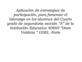 Aplicación de estrategias de
    participación, para fomentar el
 liderazgo en los alumnos del Cuarto
grado de segundaria sección “A” de la
  Institución Educativa 40669 “Deán
         Valdivia “ UGEL -Norte
 