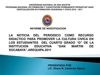 UNIVERSIDAD NACIONAL DE SAN AGUSTÍN
PROGRAMA NACIONAL DE FORMACIÓN Y CAPACITACIÓN PERMANENTE PRONAFCAP UNSA
        ESPECIALIZACIÓN EN FORMACIÓN CIUDADANA Y CÍVICA 2010 – 2011




                   INFORME DE INVESTIGACION

  LA NOTICIA DEL PERIODICO COMO RECURSO
  DIDACTICO PARA PROMOVER LA CULTURA CIVICA EN
  LOS ESTUDIANTES DEL CUARTO GRADO “D” DE LA
  INSTITUCION  EDUCATIVA   “SAN   MARTIN    DE
  SOCABAYA”.AREQUIPA.2011



                                  PRESENTADO POR:
                                  LIC. Eliana M. Cárdenas Alpaca
 