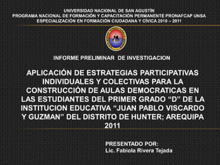 UNIVERSIDAD NACIONAL DE SAN AGUSTÍN
PROGRAMA NACIONAL DE FORMACIÓN Y CAPACITACIÓN PERMANENTE PRONAFCAP UNSA
        ESPECIALIZACIÓN EN FORMACIÓN CIUDADANA Y CÍVICA 2010 – 2011




               INFORME PRELIMINAR DE INVESTIGACION

     APLICACIÓN DE ESTRATEGIAS PARTICIPATIVAS
         INDIVIDUALES Y COLECTIVAS PARA LA
     CONSTRUCCIÓN DE AULAS DEMOCRATICAS EN
   LAS ESTUDIANTES DEL PRIMER GRADO “D” DE LA
   INSTITUCION EDUCATIVA “JUAN PABLO VISCARDO
   Y GUZMAN” DEL DISTRITO DE HUNTER; AREQUIPA
                        2011

                                  PRESENTADO POR:
                                  Lic. Fabiola Rivera Tejada
 
