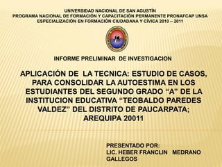 UNIVERSIDAD NACIONAL DE SAN AGUSTÍN
PROGRAMA NACIONAL DE FORMACIÓN Y CAPACITACIÓN PERMANENTE PRONAFCAP UNSA
        ESPECIALIZACIÓN EN FORMACIÓN CIUDADANA Y CÍVICA 2010 – 2011




               INFORME PRELIMINAR DE INVESTIGACION

  APLICACIÓN DE LA TECNICA: ESTUDIO DE CASOS,
     PARA CONSOLIDAR LA AUTOESTIMA EN LOS
   ESTUDIANTES DEL SEGUNDO GRADO “A” DE LA
   INSTITUCION EDUCATIVA “TEOBALDO PAREDES
      VALDEZ” DEL DISTRITO DE PAUCARPATA;
                 AREQUIPA 20011


                                  PRESENTADO POR:
                                  LIC. HEBER FRANCLIN MEDRANO
                                  GALLEGOS
 