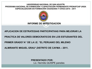 UNIVERSIDAD NACIONAL DE SAN AGUSTÍN
PROGRAMA NACIONAL DE FORMACIÓN Y CAPACITACIÓN PERMANENTE PRONAFCAP UNSA
        ESPECIALIZACIÓN EN FORMACIÓN CIUDADANA Y CÍVICA 2010 – 2011




                   INFORME DE INVESTIGACION


APLICACION DE ESTRATEGIAS PARTICIPATIVAS PARA MEJORAR LA

PRACTICA DE VALORES DEMOCRATICOS EN LOS ESTUDIANTES DEL

PRIMER GRADO“A“ DE LA I.E. “EL PERUANO DEL MILENIO

ALMIRANTE MIGUEL GRAU“,DISTRITO DE CAYMA – 2011.




                      PRESENTADO POR:
                        Lic. Hermilio QUISPE paredes
 