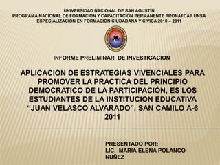 UNIVERSIDAD NACIONAL DE SAN AGUSTÍN
PROGRAMA NACIONAL DE FORMACIÓN Y CAPACITACIÓN PERMANENTE PRONAFCAP UNSA
        ESPECIALIZACIÓN EN FORMACIÓN CIUDADANA Y CÍVICA 2010 – 2011




               INFORME PRELIMINAR DE INVESTIGACION

  APLICACIÓN DE ESTRATEGIAS VIVENCIALES PARA
      PROMOVER LA PRACTICA DEL PRINCIPIO
    DEMOCRATICO DE LA PARTICIPACIÓN, ES LOS
    ESTUDIANTES DE LA INSTITUCION EDUCATIVA
   “JUAN VELASCO ALVARADO”, SAN CAMILO A-6
                     2011


                                  PRESENTADO POR:
                                  LIC. MARIA ELENA POLANCO
                                  NUÑEZ
 