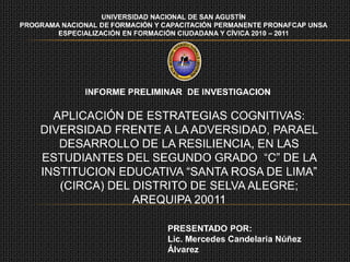 UNIVERSIDAD NACIONAL DE SAN AGUSTÍN
PROGRAMA NACIONAL DE FORMACIÓN Y CAPACITACIÓN PERMANENTE PRONAFCAP UNSA
        ESPECIALIZACIÓN EN FORMACIÓN CIUDADANA Y CÍVICA 2010 – 2011




               INFORME PRELIMINAR DE INVESTIGACION

      APLICACIÓN DE ESTRATEGIAS COGNITIVAS:
    DIVERSIDAD FRENTE A LA ADVERSIDAD, PARAEL
       DESARROLLO DE LA RESILIENCIA, EN LAS
    ESTUDIANTES DEL SEGUNDO GRADO “C” DE LA
    INSTITUCION EDUCATIVA “SANTA ROSA DE LIMA”
       (CIRCA) DEL DISTRITO DE SELVA ALEGRE;
                   AREQUIPA 20011

                                  PRESENTADO POR:
                                  Lic. Mercedes Candelaria Núñez
                                  Álvarez
 