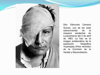 Don Edmundo Camana
Sumari, uno de los siete
sobrevivientes    de     la
masacre senderista de
Lucanamarca del 3 de abril
de 1983. La foto es la
imagen emblemática de la
exposición     fotográfica
Yuyanapaq (Para recordar)
de la Comisión de la
Verdad y Reconciliación.
 
