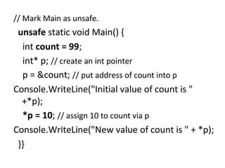 // Mark Main as unsafe.

unsafe static void Main() {
int count = 99;
int* p; // create an int pointer
p = &count; // put address of count into p
Console.WriteLine("Initial value of count is "
+*p);
*p = 10; // assign 10 to count via p
Console.WriteLine("New value of count is " + *p);
}}

 
