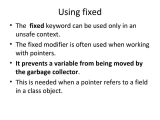 Using fixed
• The fixed keyword can be used only in an
unsafe context.
• The fixed modifier is often used when working
with pointers.
• It prevents a variable from being moved by
the garbage collector.
• This is needed when a pointer refers to a field
in a class object.

 