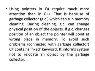 • Using pointers in C# require much more
attention then in C++. That is because of
garbage collector (g.c.) which can run memory
cleaning. During cleaning, g.c. can change
physical position of the objects. If g.c. changes
position of an object the pointer will point at
wrong place in memory. To avoid such
problems (connected with garbage collector)
C# contains 'fixed' keyword. It informs system
not to relocate an object by the garbage
collector.

 