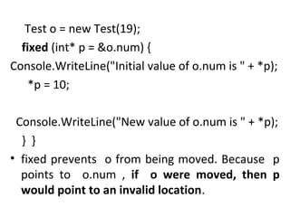 Test o = new Test(19);
fixed (int* p = &o.num) {
Console.WriteLine("Initial value of o.num is " + *p);
*p = 10;
Console.WriteLine("New value of o.num is " + *p);
} }
• fixed prevents o from being moved. Because p
points to o.num , if o were moved, then p
would point to an invalid location.

 