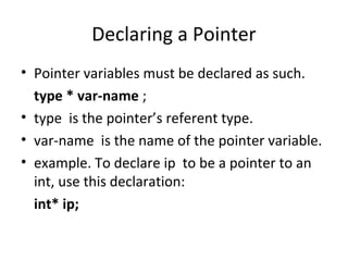 Declaring a Pointer
• Pointer variables must be declared as such.
type * var-name ;
• type is the pointer’s referent type.
• var-name is the name of the pointer variable.
• example. To declare ip to be a pointer to an
int, use this declaration:
int* ip;

 