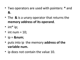 • Two operators are used with pointers: * and
&.
• The & is a unary operator that returns the
memory address of its operand.
• int* ip;
• int num = 10;
• ip = &num;
• puts into ip the memory address of the
variable num.
• ip does not contain the value 10.

 