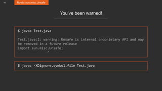 10 Mystic sun.misc.Unsafe
You’ve been warned!
$ javac Test.java
Test.java:2: warning: Unsafe is internal proprietary API and may
be removed in a future release
import sun.misc.Unsafe;
^
$ javac -XDignore.symbol.file Test.java
 