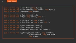 12 Inside Unsafe
public native long allocateMemory(long bytes);
public native long reallocateMemory(long address, long bytes);
public native void freeMemory(long address);
public native byte getByte(long address);
public native void putByte(long address, byte x);
public native int getInt(Object o, long offset);
public native void putInt(Object o, long offset, int x);
public native long objectFieldOffset(Field f);
public native long staticFieldOffset(Field f);
public native int arrayBaseOffset(Class<?> arrayClass);
public native void copyMemory(Object srcBase, long srcOffset,
Object destBase, long destOffset,
long bytes);
 