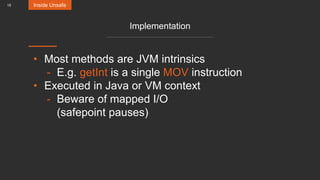 15
Implementation
• Most methods are JVM intrinsics
- E.g. getInt is a single MOV instruction
• Executed in Java or VM context
- Beware of mapped I/O
(safepoint pauses)
Inside Unsafe
 