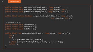 16
public native int getIntVolatile(Object o, long offset);
public native void putIntVolatile(Object o, long offset, int x);
public native void putOrderedInt(Object o, long offset, int x);
public final native boolean compareAndSwapInt(Object o, long offset,
int expected, int x);
/* @since 1.8 */
public native void loadFence();
public native void storeFence();
public native void fullFence();
public final int getAndAddInt(Object o, long offset, int delta) {
int v;
do {
v = getIntVolatile(o, offset);
} while (!compareAndSwapInt(o, offset, v, v + delta));
return v;
}
Inside Unsafe
 