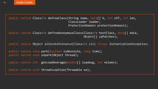 18 Inside Unsafe
public native Class<?> defineClass(String name, byte[] b, int off, int len,
ClassLoader loader,
ProtectionDomain protectionDomain);
public native Class<?> defineAnonymousClass(Class<?> hostClass, byte[] data,
Object[] cpPatches);
public native Object allocateInstance(Class<?> cls) throws InstantiationException;
public native void park(boolean isAbsolute, long time);
public native void unpark(Object thread);
public native int getLoadAverage(double[] loadavg, int nelems);
public native void throwException(Throwable ee);
 