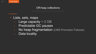 21
Off-heap collections
• Lists, sets, maps
- Large capacity > 2 GB
- Predictable GC pauses
- No heap fragmentation (CMS Promotion Failures)
- Data locality
Use cases
 