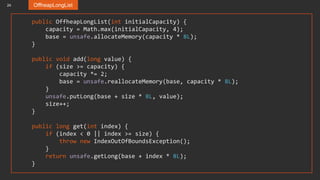 24 OffheapLongList
public OffheapLongList(int initialCapacity) {
capacity = Math.max(initialCapacity, 4);
base = unsafe.allocateMemory(capacity * 8L);
}
public void add(long value) {
if (size >= capacity) {
capacity *= 2;
base = unsafe.reallocateMemory(base, capacity * 8L);
}
unsafe.putLong(base + size * 8L, value);
size++;
}
public long get(int index) {
if (index < 0 || index >= size) {
throw new IndexOutOfBoundsException();
}
return unsafe.getLong(base + index * 8L);
}
 