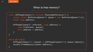 25 Use cases
When to free memory?
class OffheapCleaner<T> extends PhantomReference<T> {
static final ReferenceQueue<T> queue = new ReferenceQueue<T>();
final long address;
OffheapCleaner(T referent, long address) {
super(referent, queue);
this.address = address;
}
}
while (true) {
OffheapCleaner<T> cleaner = (OffheapCleaner<T>) queue.remove();
unsafe.freeMemory(cleaner.address);
}
 