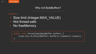26
Why not ByteBuffers?
• Size limit (Integer.MAX_VALUE)
• Not thread-safe
• No freeMemory
public void forceClean(ByteBuffer buffer) {
((sun.nio.ch.DirectBuffer) buffer)).cleaner().clean();
}
Use cases
 